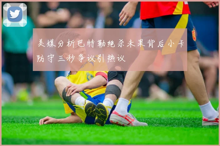 美媒分析巴特勒绝杀未果背后小卡防守三秒争议引热议