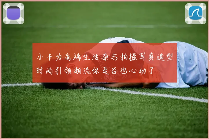 小卡为高端生活杂志拍摄写真造型时尚引领潮流你是否也心动了