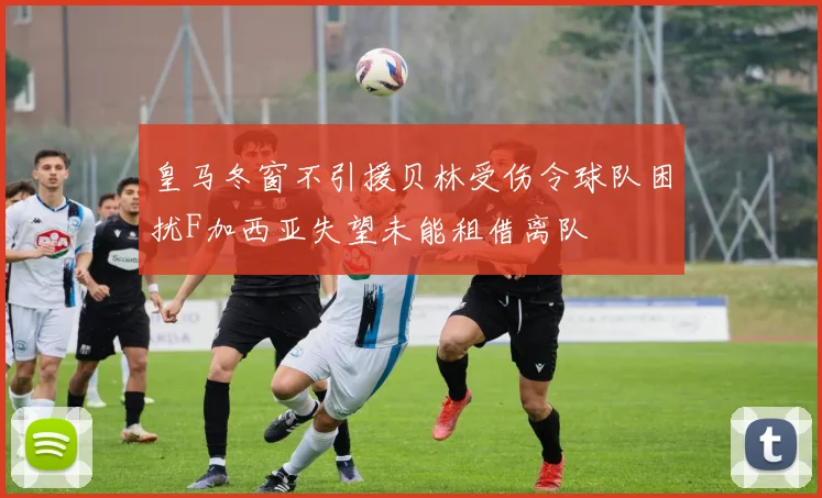 皇马冬窗不引援贝林受伤令球队困扰F加西亚失望未能租借离队