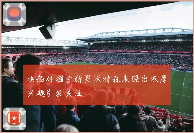 快船对掘金新星沃特森表现出浓厚兴趣引发关注