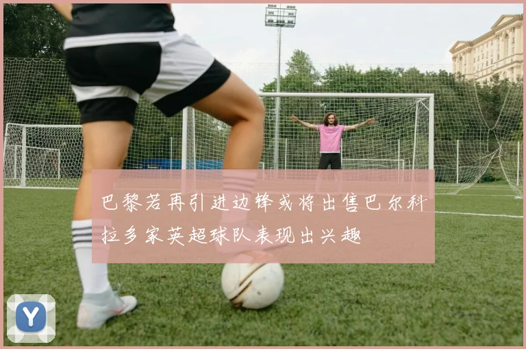 巴黎若再引进边锋或将出售巴尔科拉多家英超球队表现出兴趣