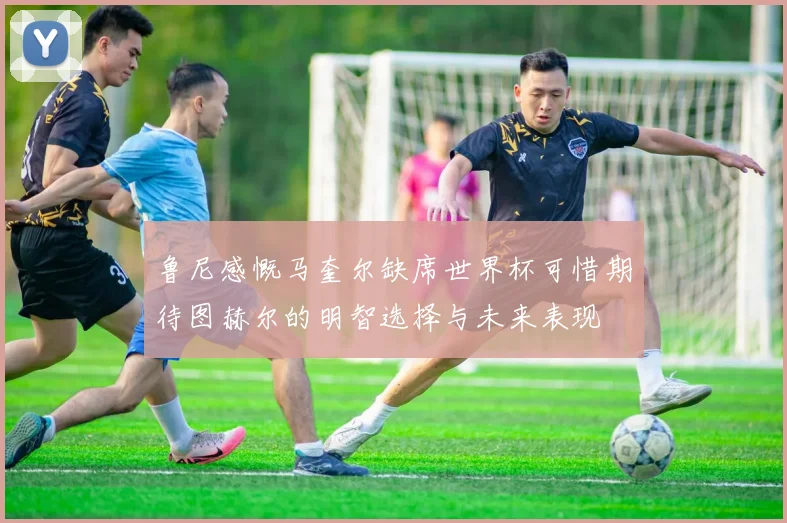 鲁尼感慨马奎尔缺席世界杯可惜期待图赫尔的明智选择与未来表现