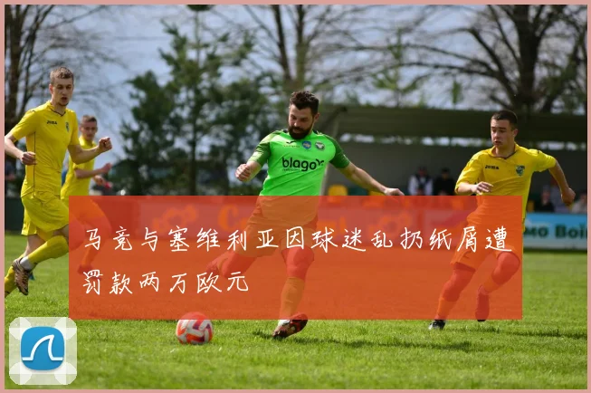 马竞与塞维利亚因球迷乱扔纸屑遭罚款两万欧元