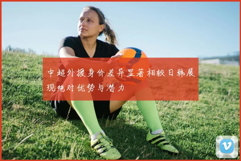 中超外援身价差异显著相较日韩展现绝对优势与潜力