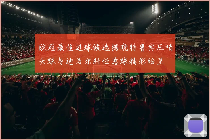 欧冠最佳进球候选揭晓特鲁宾压哨头球与迪马尔科任意球精彩纷呈