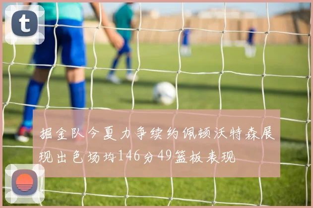 掘金队今夏力争续约佩顿沃特森展现出色场均146分49篮板表现