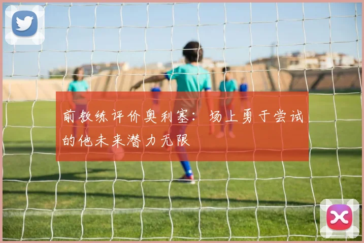 前教练评价奥利塞：场上勇于尝试的他未来潜力无限
