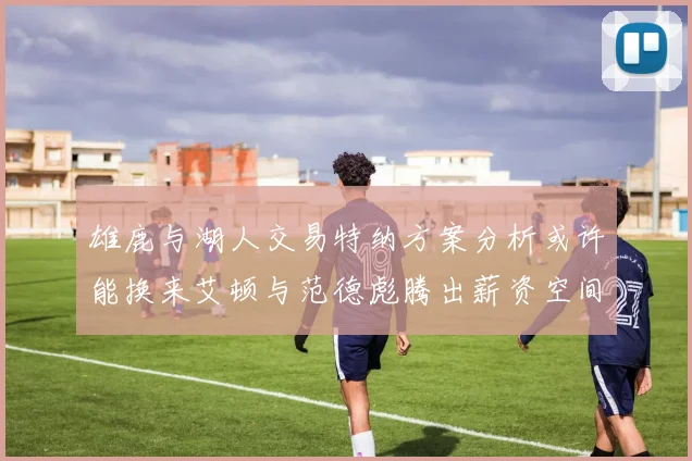 雄鹿与湖人交易特纳方案分析或许能换来艾顿与范德彪腾出薪资空间