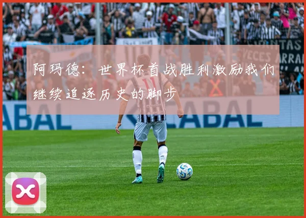 阿玛德：世界杯首战胜利激励我们继续追逐历史的脚步