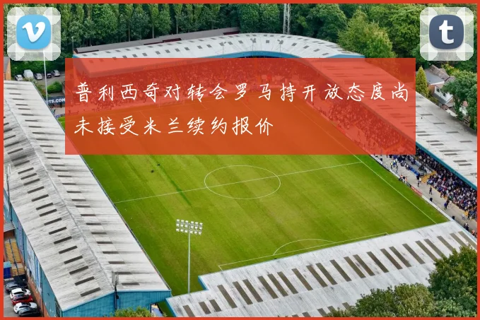 普利西奇对转会罗马持开放态度尚未接受米兰续约报价