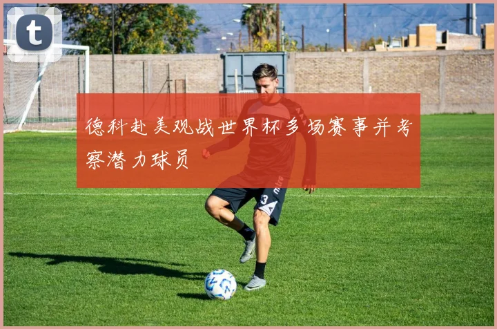德科赴美观战世界杯多场赛事并考察潜力球员