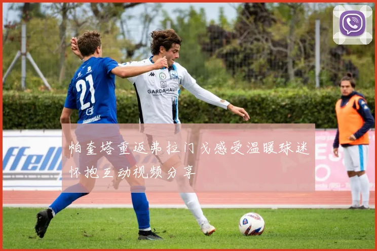 帕奎塔重返弗拉门戈感受温暖球迷怀抱互动视频分享
