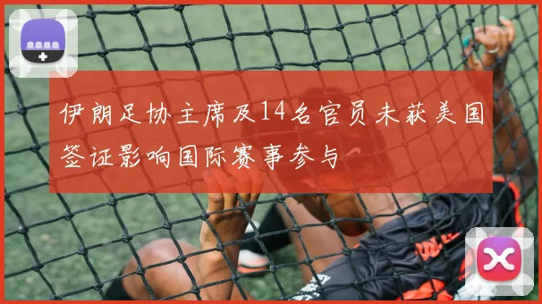 伊朗足协主席及14名官员未获美国签证影响国际赛事参与