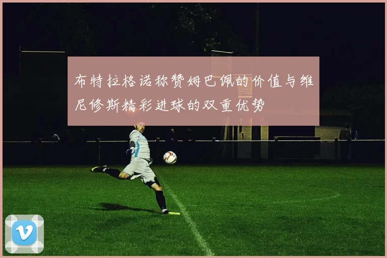 布特拉格诺称赞姆巴佩的价值与维尼修斯精彩进球的双重优势