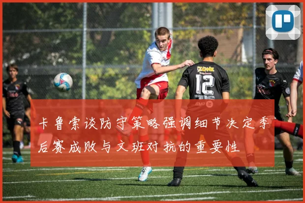 卡鲁索谈防守策略强调细节决定季后赛成败与文班对抗的重要性