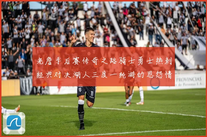 老詹季后赛传奇之路骑士勇士热刺经典对决湖人三度一轮游的恩怨情仇