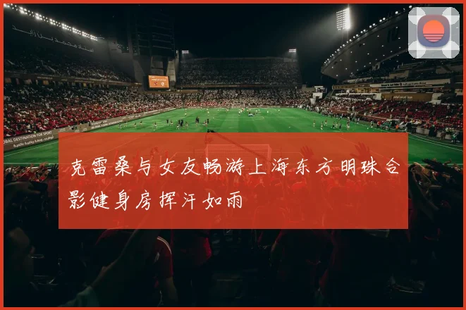 克雷桑与女友畅游上海东方明珠合影健身房挥汗如雨