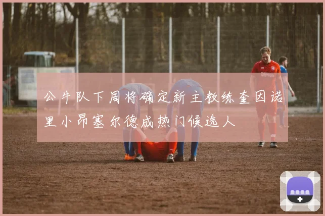 公牛队下周将确定新主教练奎因诺里小昂塞尔德成热门候选人