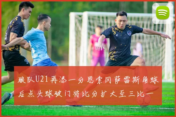 狼队U21再添一分恩索冈萨雷斯角球后点头球破门将比分扩大至三比一
