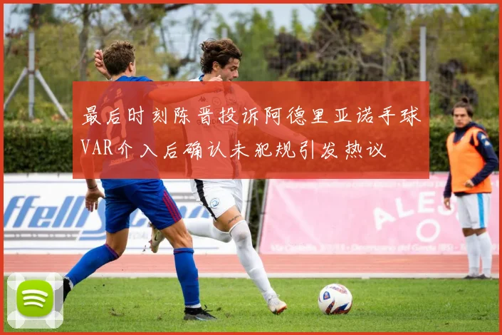 最后时刻陈晋投诉阿德里亚诺手球VAR介入后确认未犯规引发热议